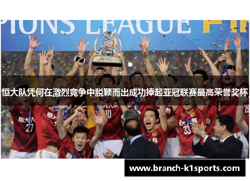 恒大队凭何在激烈竞争中脱颖而出成功捧起亚冠联赛最高荣誉奖杯