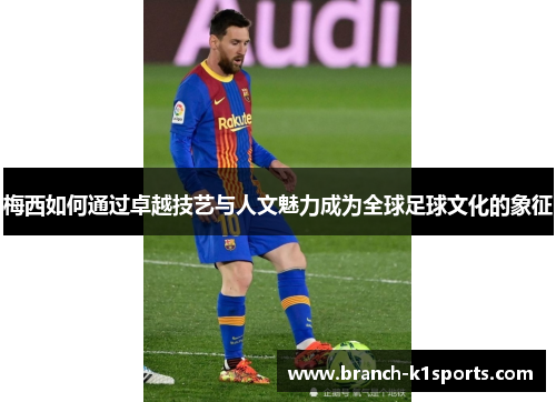 梅西如何通过卓越技艺与人文魅力成为全球足球文化的象征