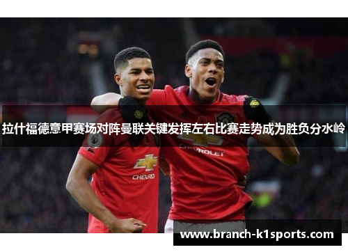 拉什福德意甲赛场对阵曼联关键发挥左右比赛走势成为胜负分水岭