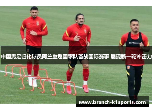 中国男足归化球员阿兰重返国家队备战国际赛事 展现新一轮冲击力