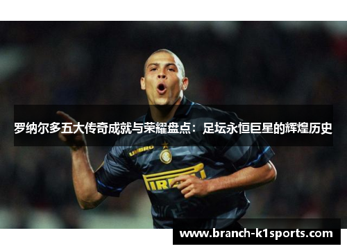 罗纳尔多五大传奇成就与荣耀盘点：足坛永恒巨星的辉煌历史